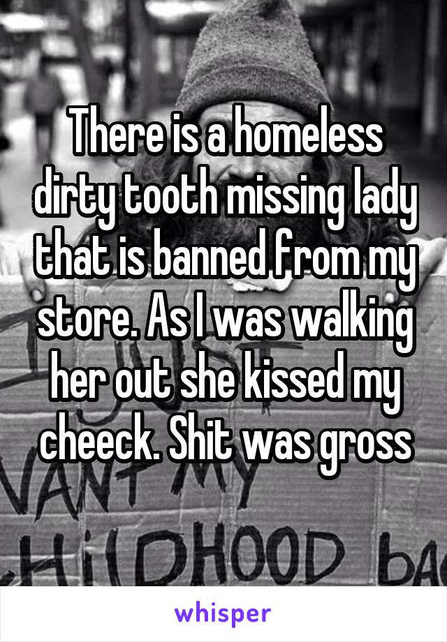 There is a homeless dirty tooth missing lady that is banned from my store. As I was walking her out she kissed my cheeck. Shit was gross
