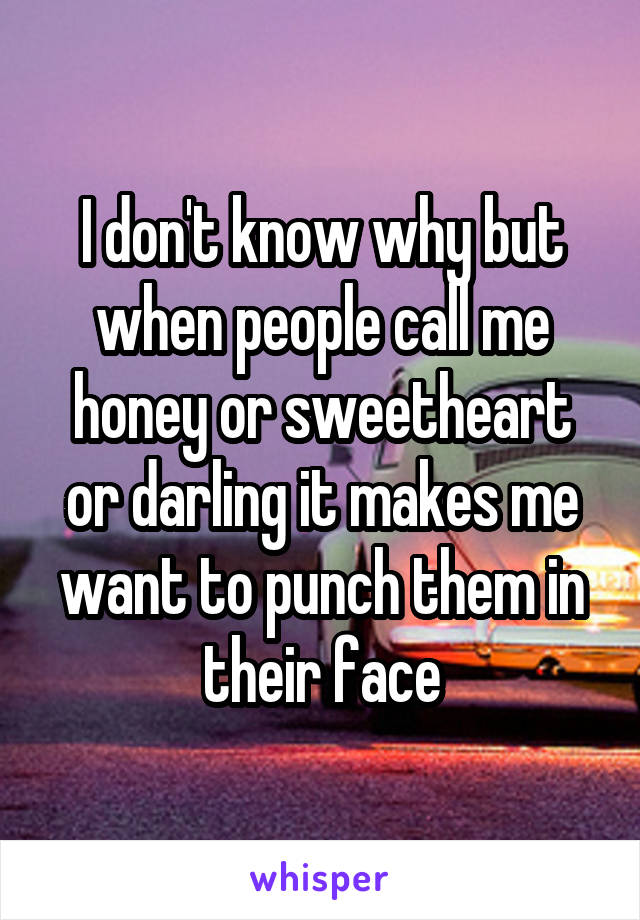 I don't know why but when people call me honey or sweetheart or darling it makes me want to punch them in their face