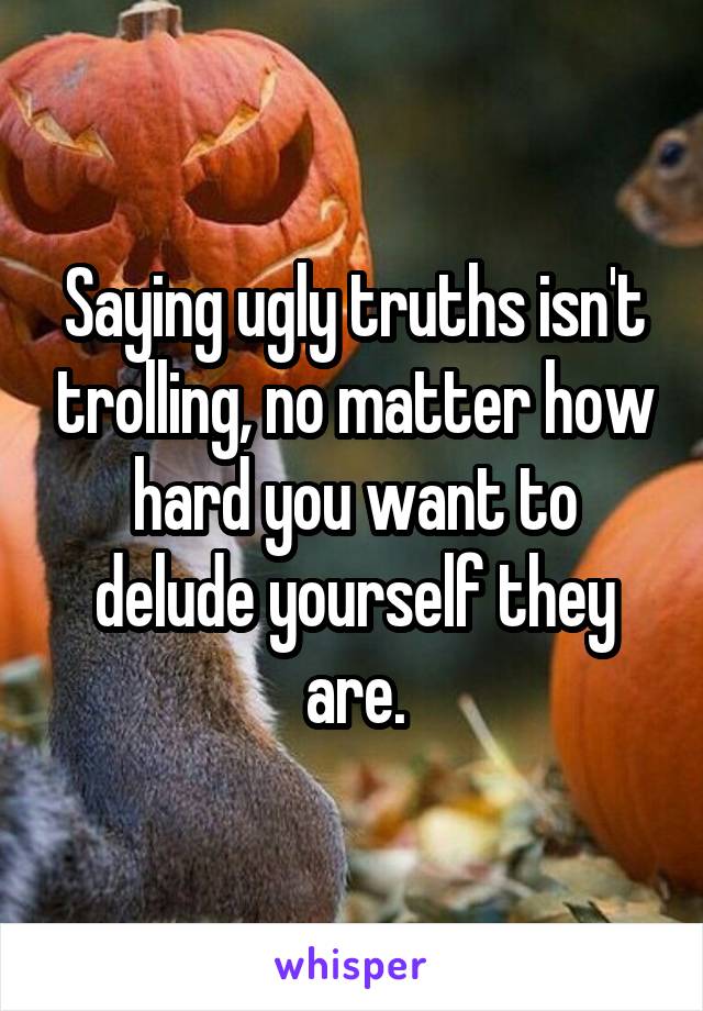 Saying ugly truths isn't trolling, no matter how hard you want to delude yourself they are.