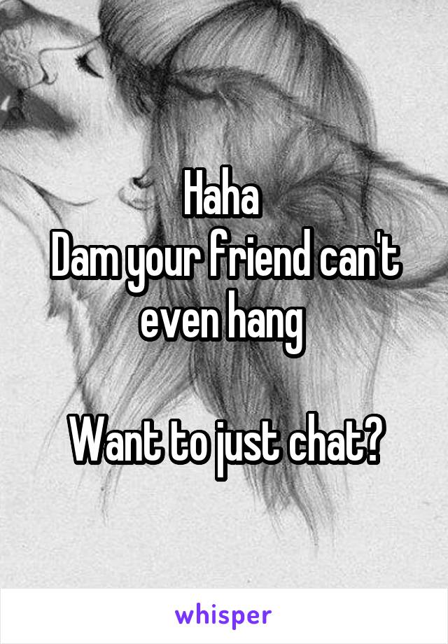 Haha 
Dam your friend can't even hang 

Want to just chat?