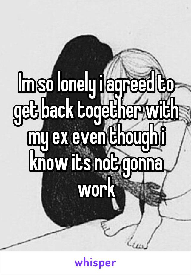 Im so lonely i agreed to get back together with my ex even though i know its not gonna work
