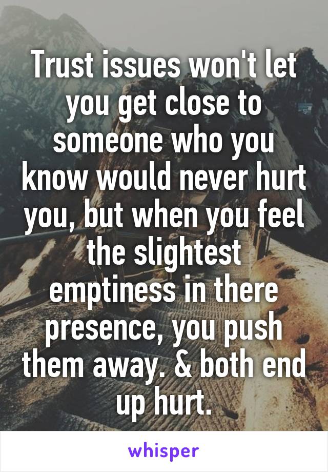 Trust issues won't let you get close to someone who you know would never hurt you, but when you feel the slightest emptiness in there presence, you push them away. & both end up hurt.