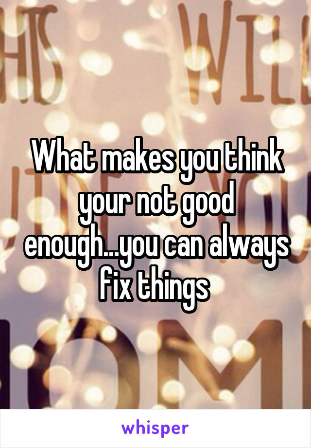 What makes you think your not good enough...you can always fix things 