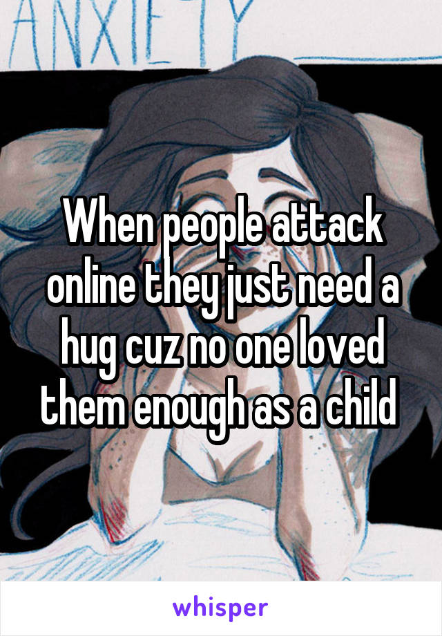 When people attack online they just need a hug cuz no one loved them enough as a child 