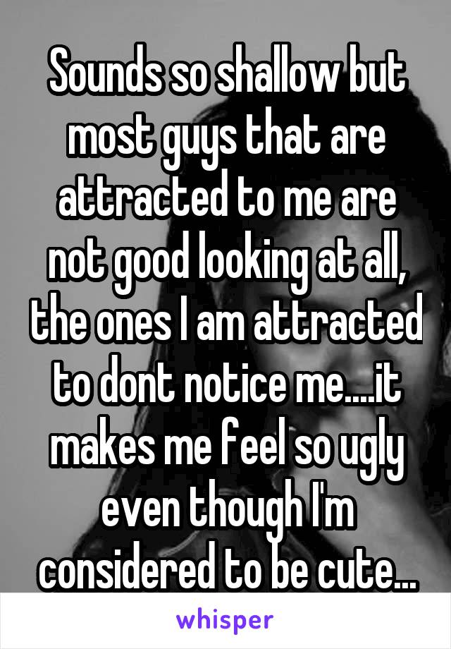 Sounds so shallow but most guys that are attracted to me are not good looking at all, the ones I am attracted to dont notice me....it makes me feel so ugly even though I'm considered to be cute...