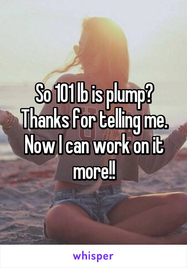 So 101 lb is plump? Thanks for telling me. Now I can work on it more!!