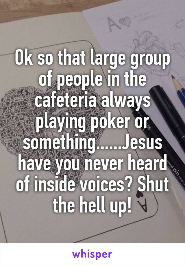 Ok so that large group of people in the cafeteria always playing poker or something......Jesus have you never heard of inside voices? Shut the hell up!