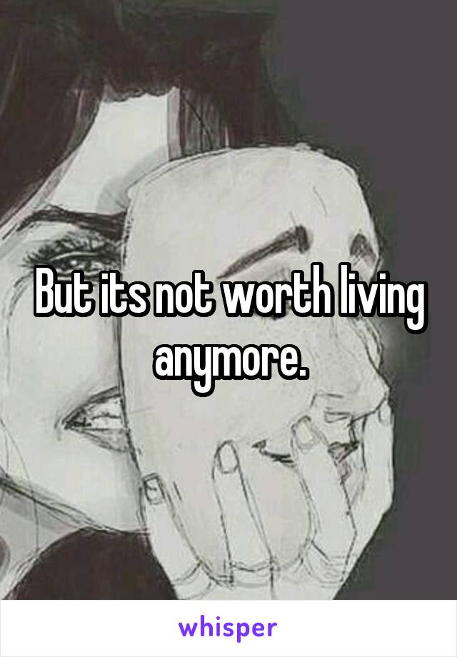 But its not worth living anymore.