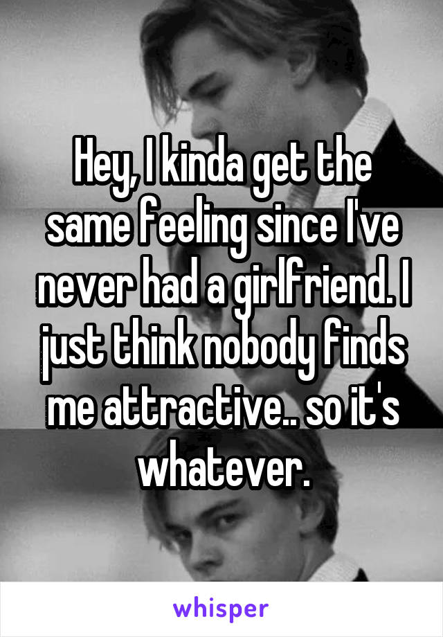 Hey, I kinda get the same feeling since I've never had a girlfriend. I just think nobody finds me attractive.. so it's whatever.