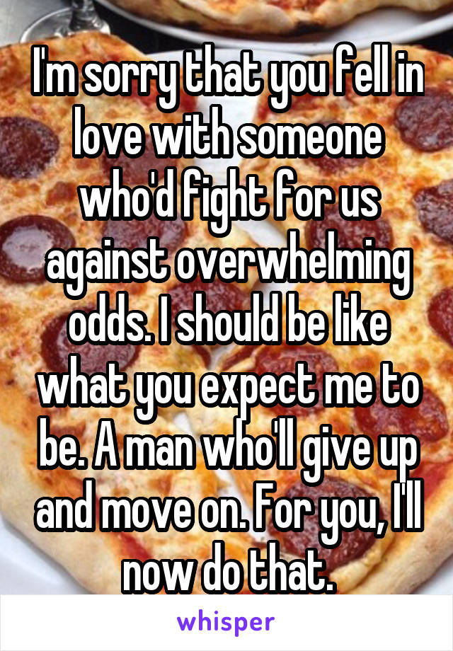I'm sorry that you fell in love with someone who'd fight for us against overwhelming odds. I should be like what you expect me to be. A man who'll give up and move on. For you, I'll now do that.