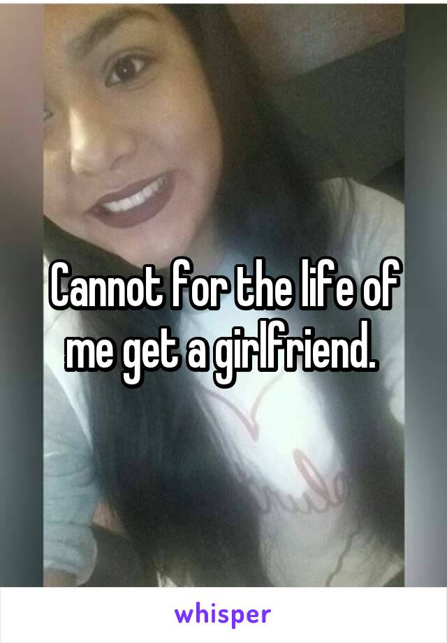 Cannot for the life of me get a girlfriend. 