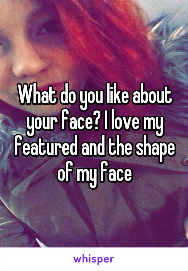 What do you like about your face? I love my featured and the shape of my face