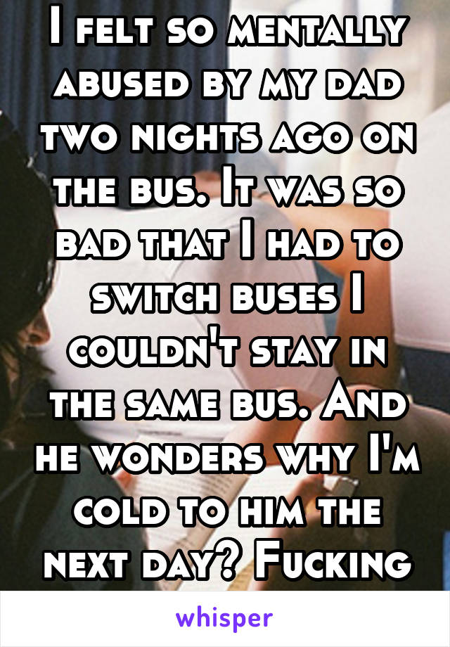 I felt so mentally abused by my dad two nights ago on the bus. It was so bad that I had to switch buses I couldn't stay in the same bus. And he wonders why I'm cold to him the next day? Fucking hell