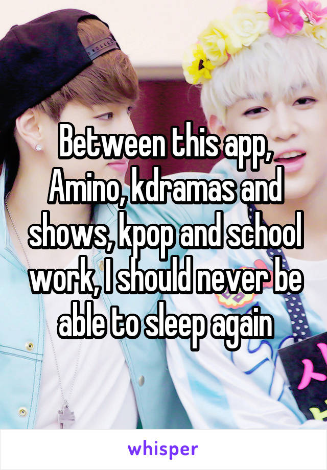 Between this app, Amino, kdramas and shows, kpop and school work, I should never be able to sleep again