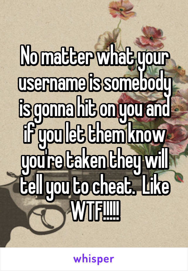 No matter what your username is somebody is gonna hit on you and if you let them know you're taken they will tell you to cheat.  Like WTF!!!!!