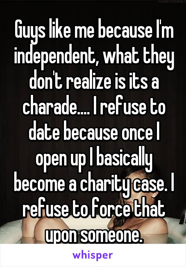 Guys like me because I'm independent, what they don't realize is its a charade.... I refuse to date because once I open up I basically become a charity case. I refuse to force that upon someone.