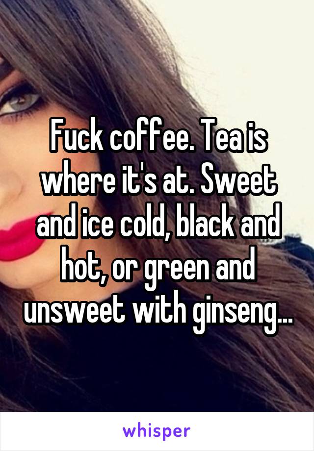 Fuck coffee. Tea is where it's at. Sweet and ice cold, black and hot, or green and unsweet with ginseng...