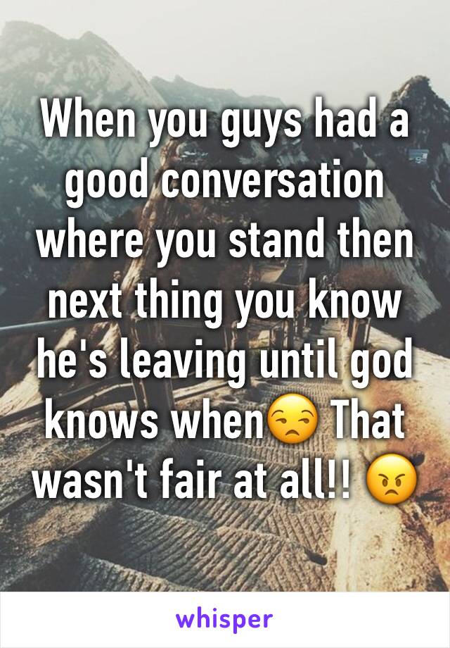 When you guys had a good conversation where you stand then next thing you know he's leaving until god knows when😒 That wasn't fair at all!! 😠