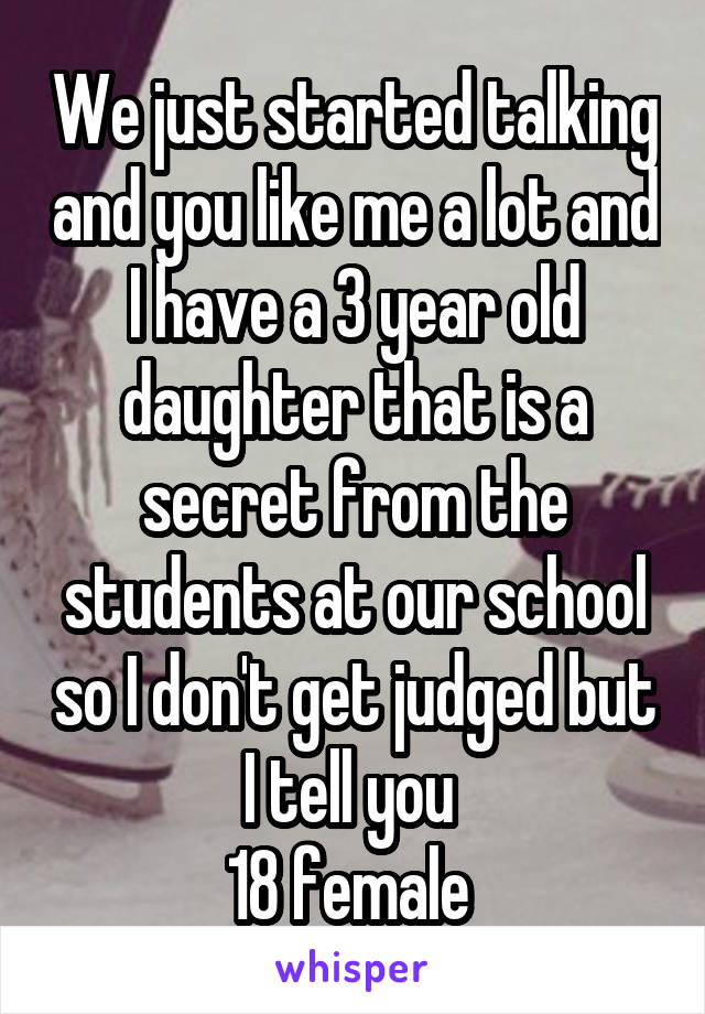 We just started talking and you like me a lot and I have a 3 year old daughter that is a secret from the students at our school so I don't get judged but I tell you 
18 female 
