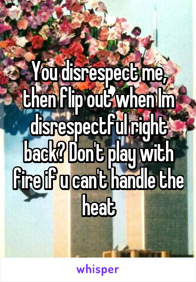 You disrespect me, then flip out when Im disrespectful right back? Don't play with fire if u can't handle the heat