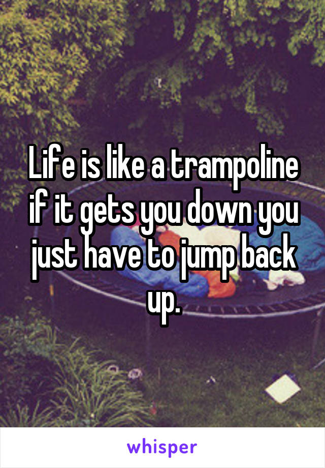 Life is like a trampoline if it gets you down you just have to jump back up.
