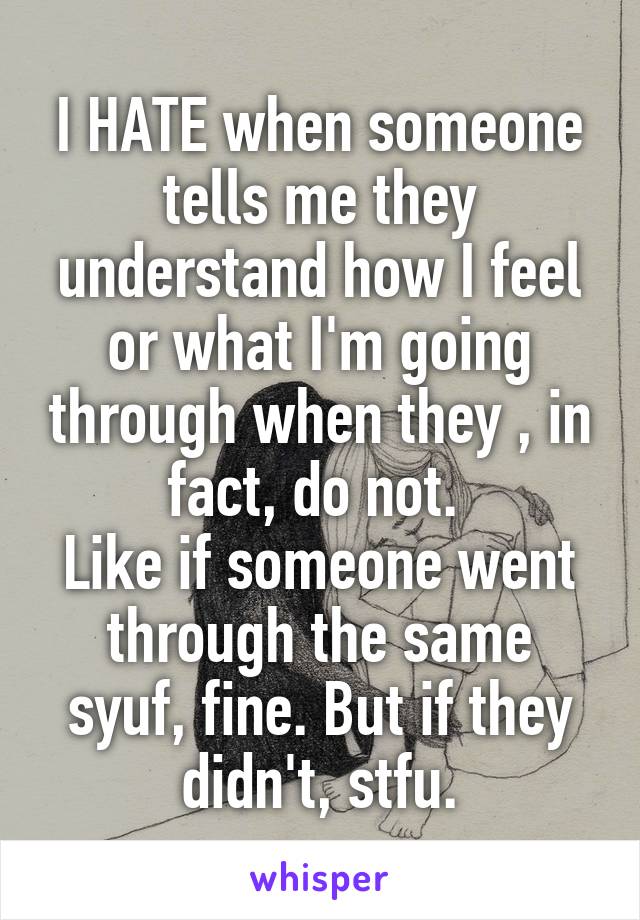 I HATE when someone tells me they understand how I feel or what I'm going through when they , in fact, do not. 
Like if someone went through the same syuf, fine. But if they didn't, stfu.