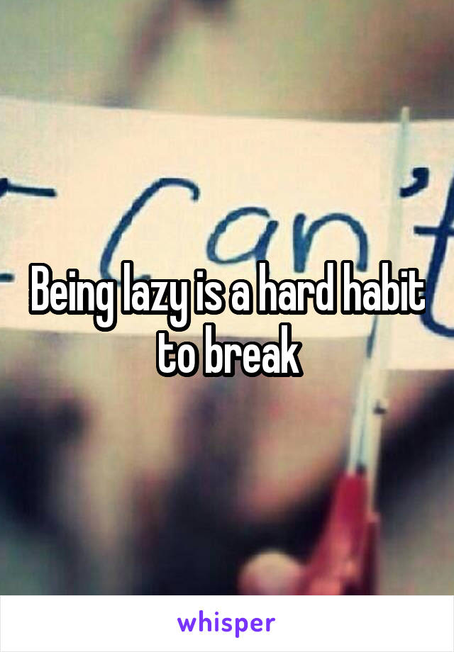 Being lazy is a hard habit to break