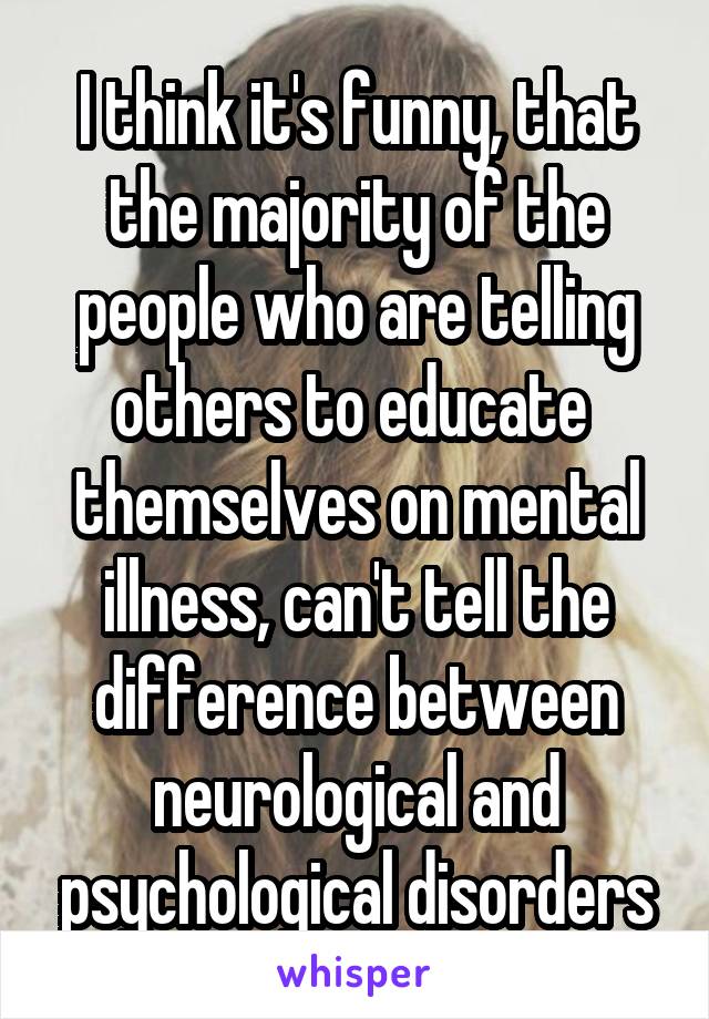 I think it's funny, that the majority of the people who are telling others to educate  themselves on mental illness, can't tell the difference between neurological and psychological disorders