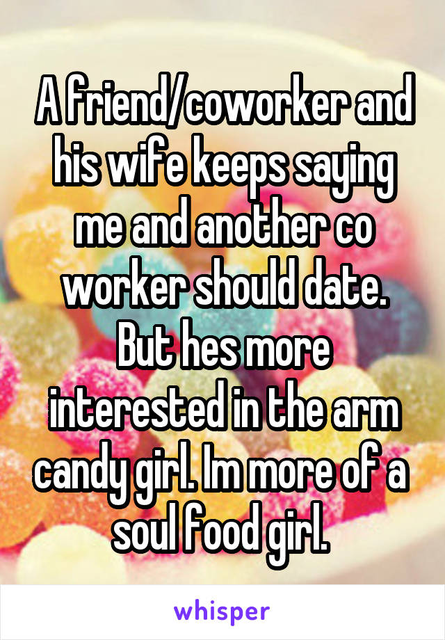 A friend/coworker and his wife keeps saying me and another co worker should date. But hes more interested in the arm candy girl. Im more of a  soul food girl. 