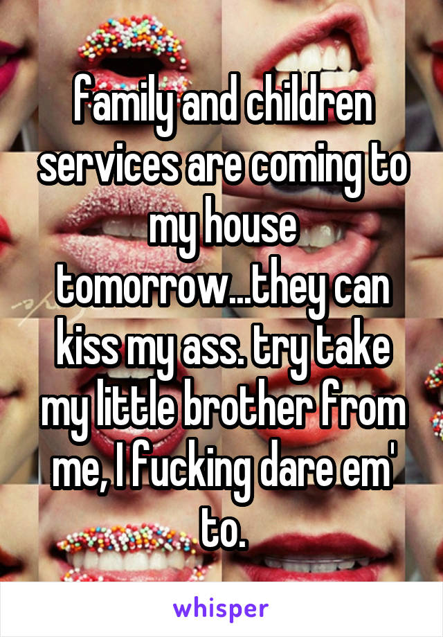 family and children services are coming to my house tomorrow...they can kiss my ass. try take my little brother from me, I fucking dare em' to.