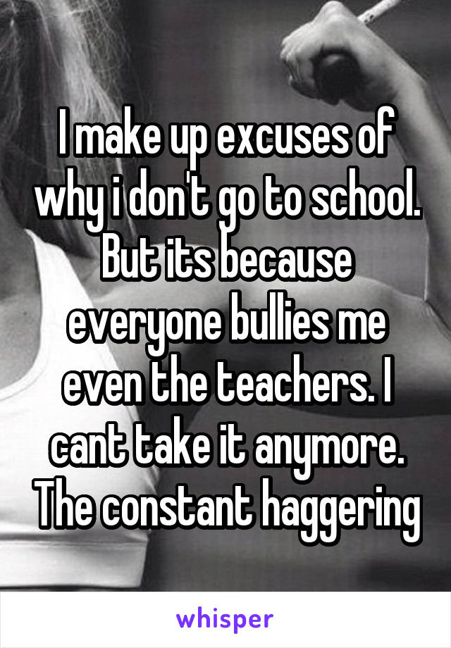 I make up excuses of why i don't go to school. But its because everyone bullies me even the teachers. I cant take it anymore. The constant haggering