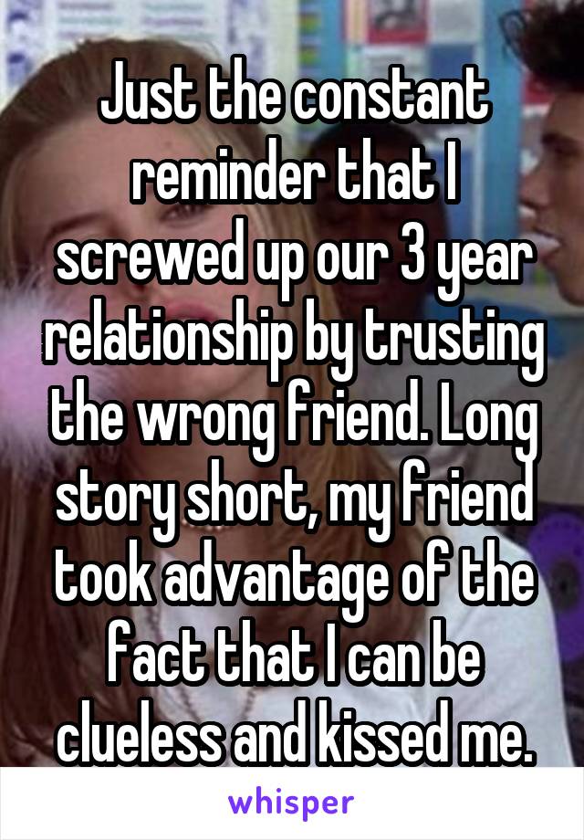 Just the constant reminder that I screwed up our 3 year relationship by trusting the wrong friend. Long story short, my friend took advantage of the fact that I can be clueless and kissed me.