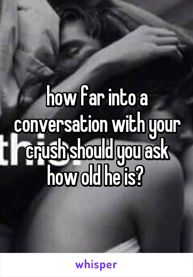 how far into a conversation with your crush should you ask how old he is? 