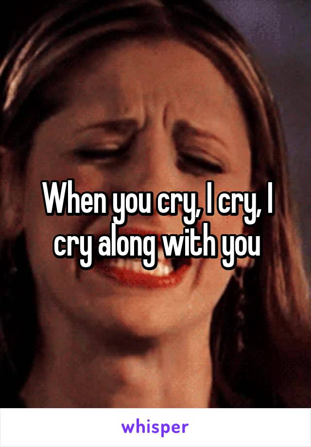When you cry, I cry, I cry along with you