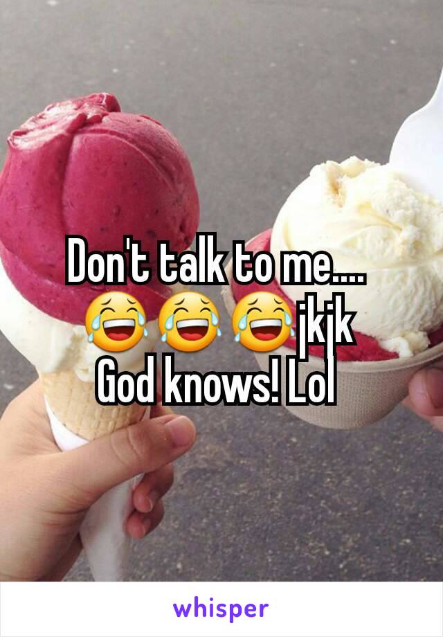 Don't talk to me.... 
😂😂😂jkjk 
God knows! Lol 