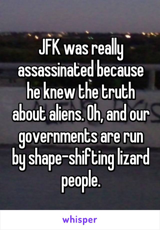 JFK was really assassinated because he knew the truth about aliens. Oh, and our governments are run by shape-shifting lizard people.