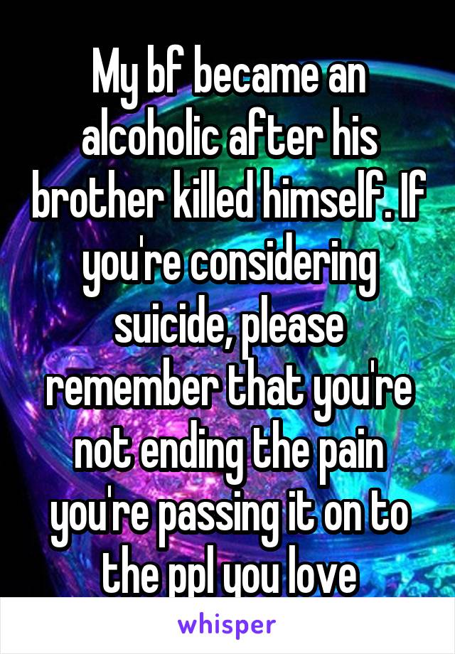 My bf became an alcoholic after his brother killed himself. If you're considering suicide, please remember that you're not ending the pain you're passing it on to the ppl you love