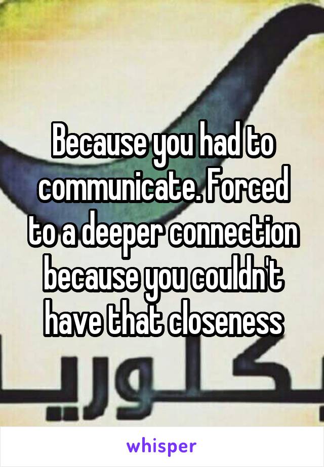 Because you had to communicate. Forced to a deeper connection because you couldn't have that closeness