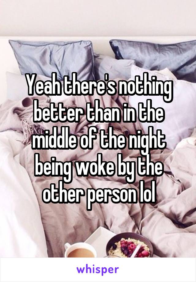 Yeah there's nothing better than in the middle of the night being woke by the other person lol