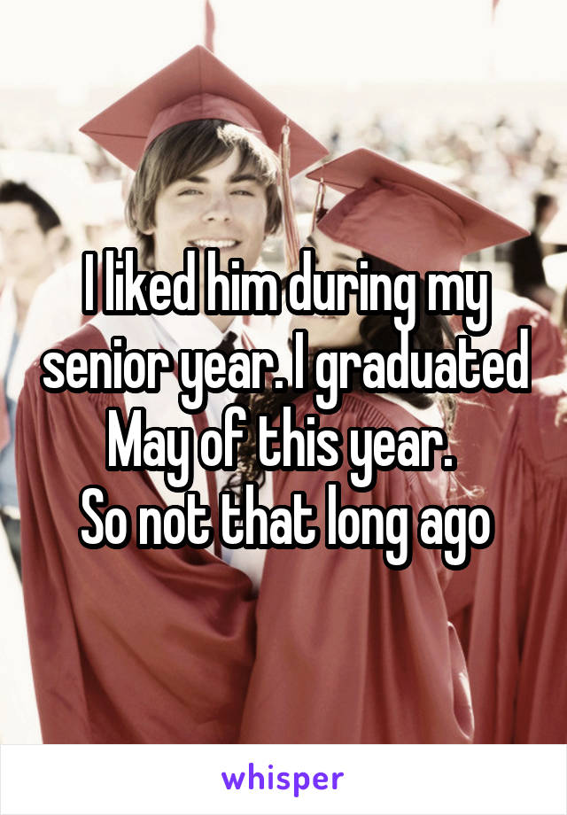 I liked him during my senior year. I graduated May of this year. 
So not that long ago