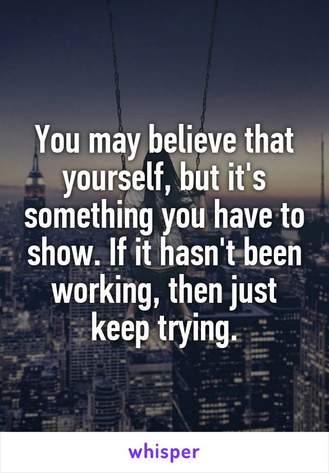 You may believe that yourself, but it's something you have to show. If it hasn't been working, then just keep trying.