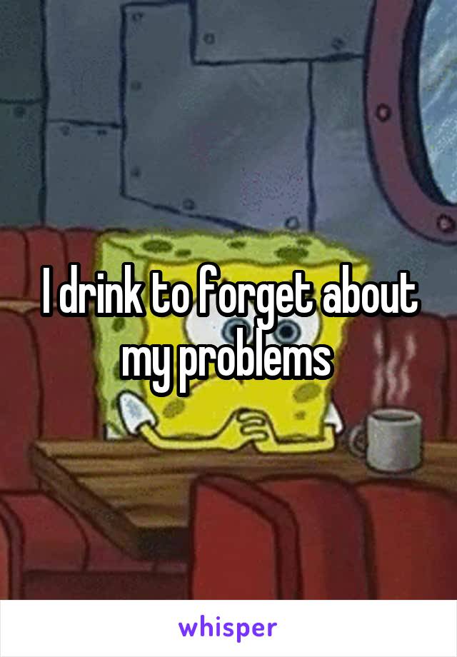 I drink to forget about my problems 