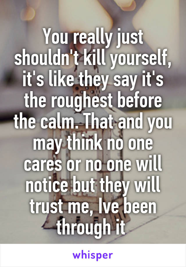 You really just shouldn't kill yourself, it's like they say it's the roughest before the calm. That and you may think no one cares or no one will notice but they will trust me, Ive been through it 