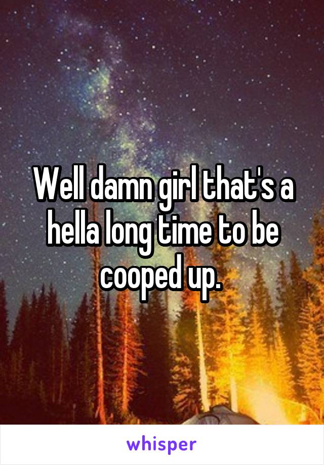 Well damn girl that's a hella long time to be cooped up. 