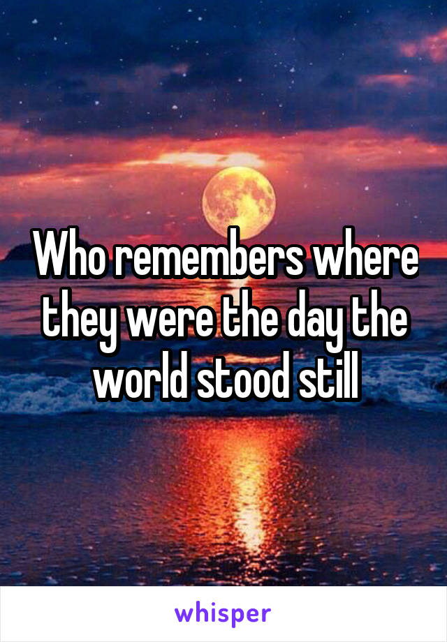 Who remembers where they were the day the world stood still