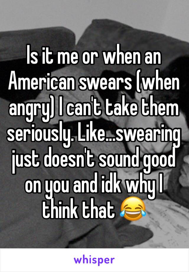 Is it me or when an American swears (when angry) I can't take them seriously. Like...swearing just doesn't sound good on you and idk why I think that 😂