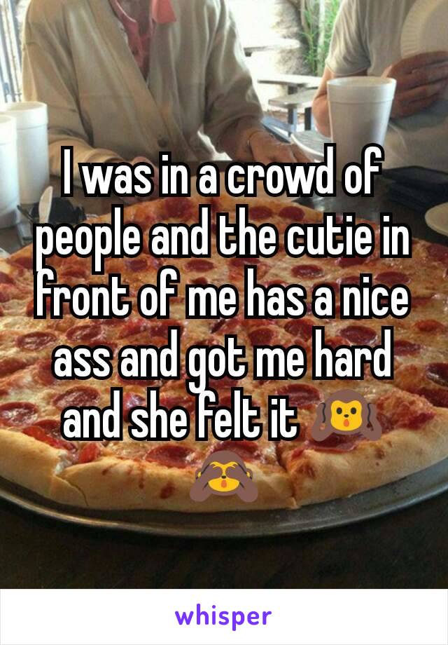 I was in a crowd of people and the cutie in front of me has a nice ass and got me hard and she felt it 🙉🙈