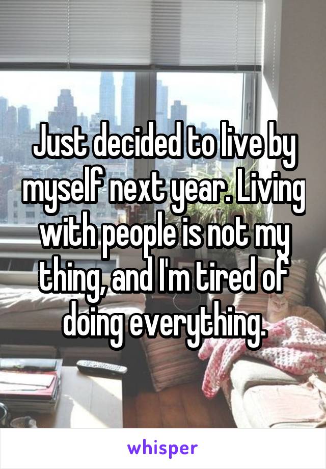 Just decided to live by myself next year. Living with people is not my thing, and I'm tired of doing everything.