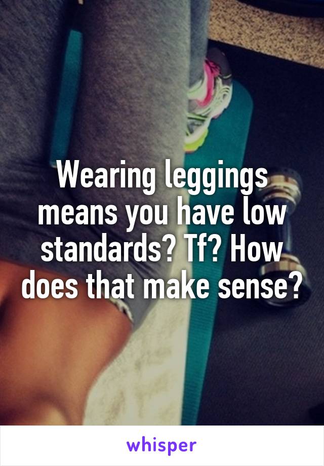 Wearing leggings means you have low standards? Tf? How does that make sense?