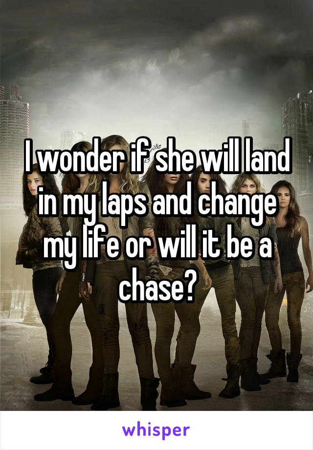 I wonder if she will land in my laps and change my life or will it be a chase?